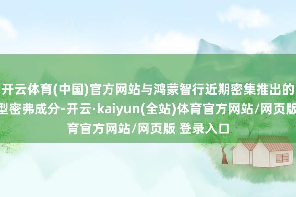 开云体育(中国)官方网站与鸿蒙智行近期密集推出的多款新车型密弗成分-开云·kaiyun(全站)体育官方网站/网页版 登录入口