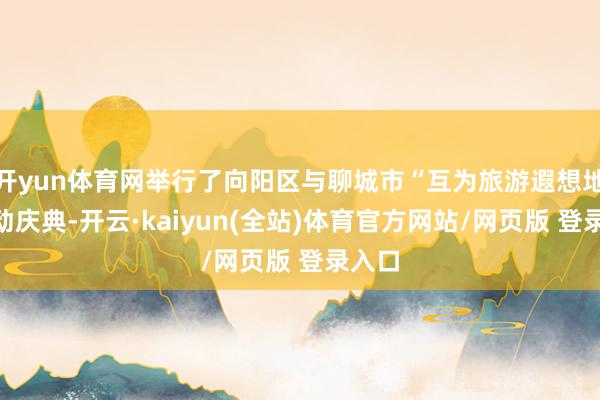 开yun体育网举行了向阳区与聊城市“互为旅游遐想地”驱动庆典-开云·kaiyun(全站)体育官方网站/网页版 登录入口
