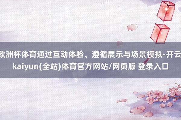 欧洲杯体育通过互动体验、遵循展示与场景模拟-开云·kaiyun(全站)体育官方网站/网页版 登录入口