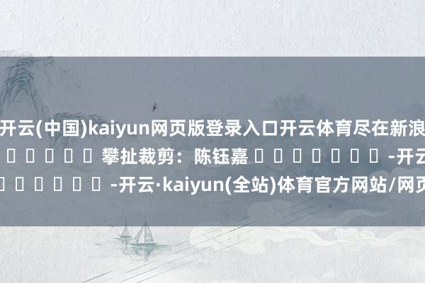 开云(中国)kaiyun网页版登录入口开云体育尽在新浪财经APP            						攀扯裁剪：陈钰嘉 							-开云·kaiyun(全站)体育官方网站/网页版 登录入口