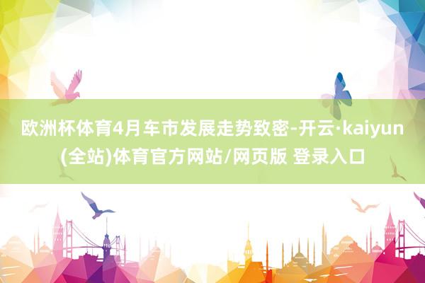 欧洲杯体育4月车市发展走势致密-开云·kaiyun(全站)体育官方网站/网页版 登录入口