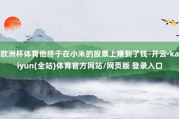 欧洲杯体育他终于在小米的股票上赚到了钱-开云·kaiyun(全站)体育官方网站/网页版 登录入口
