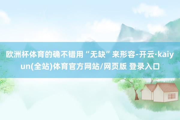 欧洲杯体育的确不错用“无缺”来形容-开云·kaiyun(全站)体育官方网站/网页版 登录入口