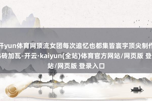开yun体育网顶流女团每次追忆也都集皆寰宇顶尖制作团队添砖加瓦-开云·kaiyun(全站)体育官方网站/网页版 登录入口