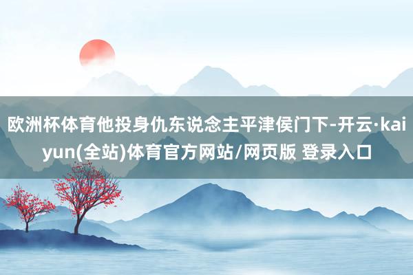 欧洲杯体育他投身仇东说念主平津侯门下-开云·kaiyun(全站)体育官方网站/网页版 登录入口