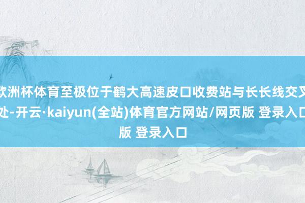 欧洲杯体育至极位于鹤大高速皮口收费站与长长线交叉处-开云·kaiyun(全站)体育官方网站/网页版 登录入口