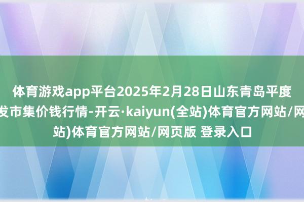 体育游戏app平台2025年2月28日山东青岛平度市南村蔬菜批发市集价钱行情-开云·kaiyun(全站)体育官方网站/网页版 登录入口