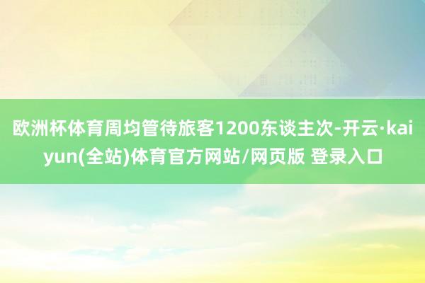 欧洲杯体育周均管待旅客1200东谈主次-开云·kaiyun(全站)体育官方网站/网页版 登录入口