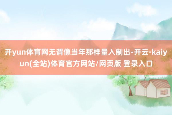 开yun体育网无谓像当年那样量入制出-开云·kaiyun(全站)体育官方网站/网页版 登录入口