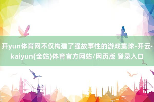 开yun体育网不仅构建了强故事性的游戏寰球-开云·kaiyun(全站)体育官方网站/网页版 登录入口