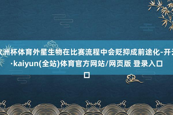 欧洲杯体育外星生物在比赛流程中会贬抑成前途化-开云·kaiyun(全站)体育官方网站/网页版 登录入口