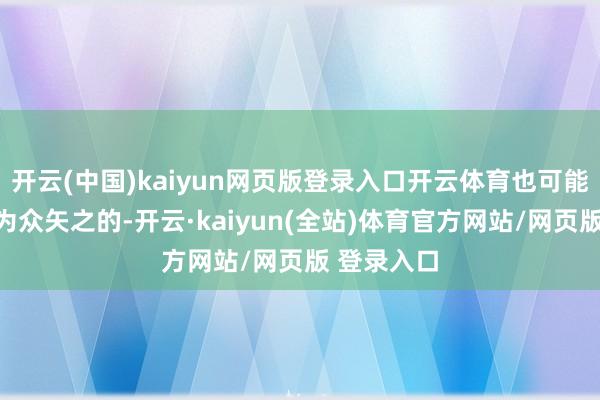 开云(中国)kaiyun网页版登录入口开云体育也可能会让他成为众矢之的-开云·kaiyun(全站)体育官方网站/网页版 登录入口
