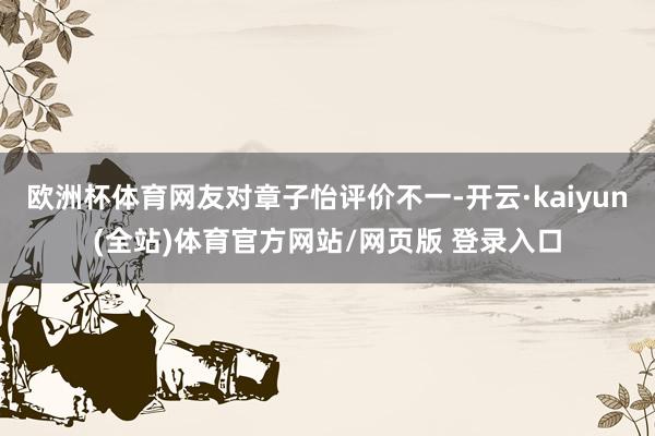 欧洲杯体育网友对章子怡评价不一-开云·kaiyun(全站)体育官方网站/网页版 登录入口