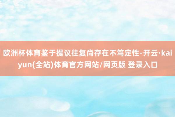 欧洲杯体育鉴于提议往复尚存在不笃定性-开云·kaiyun(全站)体育官方网站/网页版 登录入口