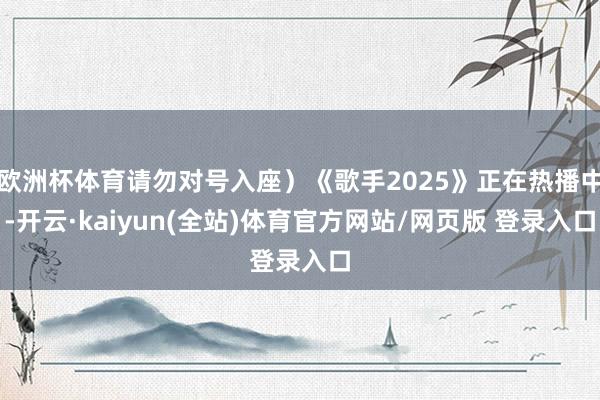 欧洲杯体育请勿对号入座）《歌手2025》正在热播中-开云·kaiyun(全站)体育官方网站/网页版 登录入口