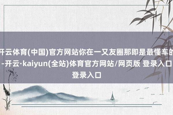 开云体育(中国)官方网站你在一又友圈那即是最懂车的-开云·kaiyun(全站)体育官方网站/网页版 登录入口