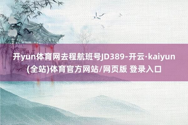 开yun体育网去程航班号JD389-开云·kaiyun(全站)体育官方网站/网页版 登录入口
