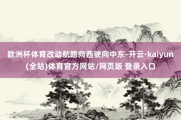欧洲杯体育改动航路向西驶向中东-开云·kaiyun(全站)体育官方网站/网页版 登录入口