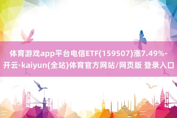 体育游戏app平台电信ETF(159507)涨7.49%-开云·kaiyun(全站)体育官方网站/网页版 登录入口