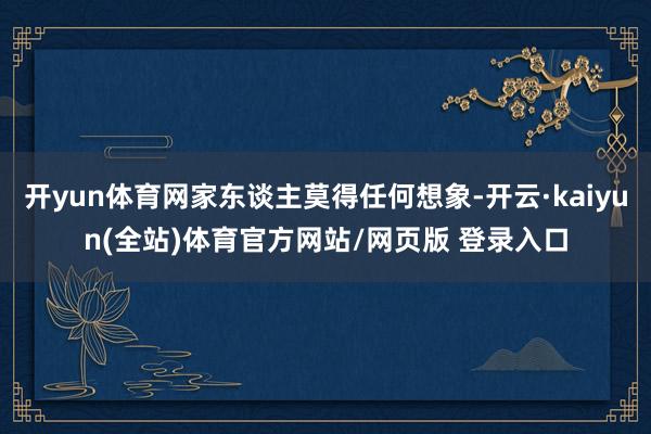 开yun体育网家东谈主莫得任何想象-开云·kaiyun(全站)体育官方网站/网页版 登录入口