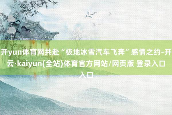 开yun体育网共赴“极地冰雪汽车飞奔”感情之约-开云·kaiyun(全站)体育官方网站/网页版 登录入口