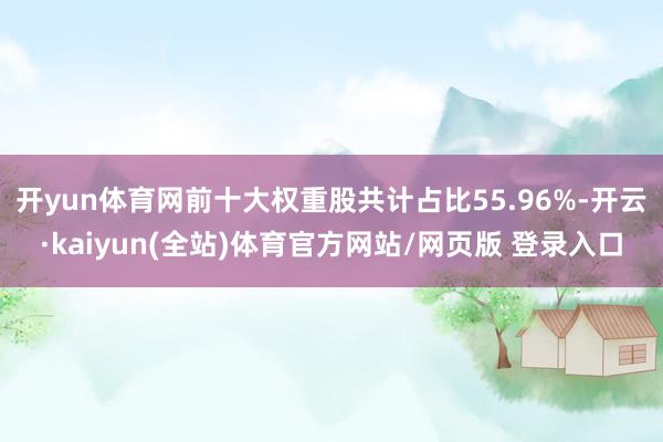 开yun体育网前十大权重股共计占比55.96%-开云·kaiyun(全站)体育官方网站/网页版 登录入口