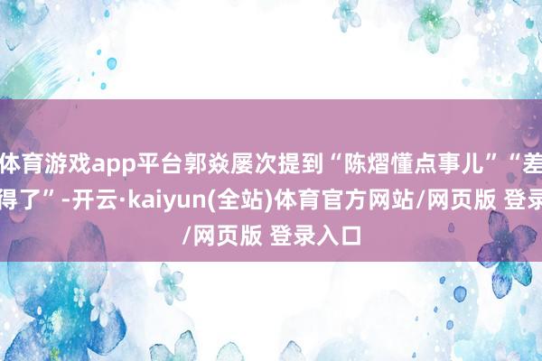 体育游戏app平台郭焱屡次提到“陈熠懂点事儿”“差未几得了”-开云·kaiyun(全站)体育官方网站/网页版 登录入口