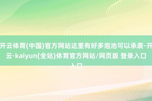 开云体育(中国)官方网站这里有好多泡池可以承袭-开云·kaiyun(全站)体育官方网站/网页版 登录入口