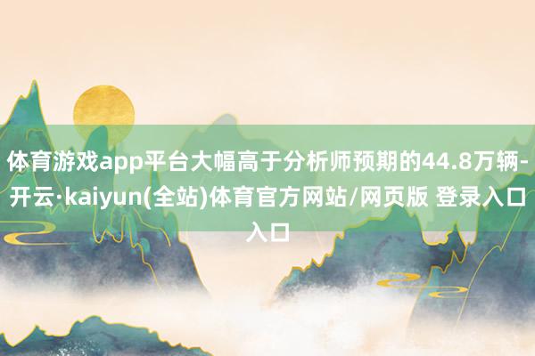 体育游戏app平台大幅高于分析师预期的44.8万辆-开云·kaiyun(全站)体育官方网站/网页版 登录入口