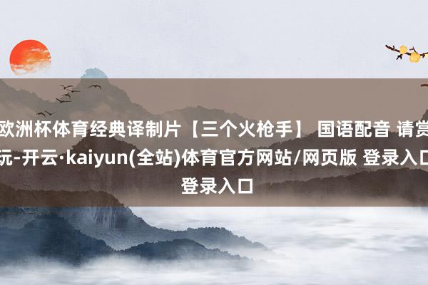欧洲杯体育经典译制片【三个火枪手】 国语配音 请赏玩-开云·kaiyun(全站)体育官方网站/网页版 登录入口