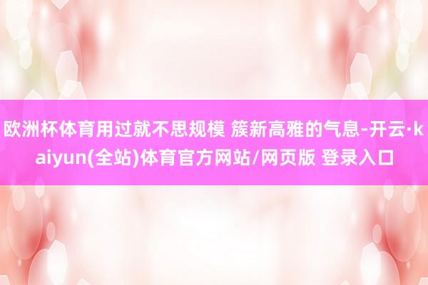 欧洲杯体育用过就不思规模 簇新高雅的气息-开云·kaiyun(全站)体育官方网站/网页版 登录入口