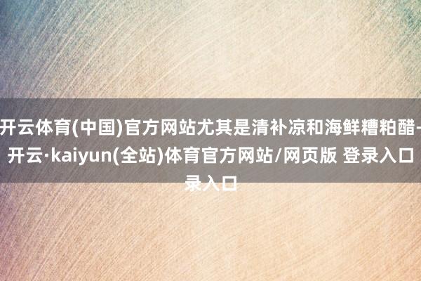 开云体育(中国)官方网站尤其是清补凉和海鲜糟粕醋-开云·kaiyun(全站)体育官方网站/网页版 登录入口