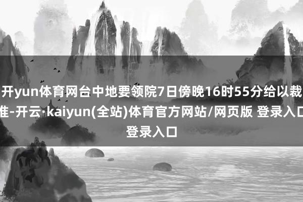 开yun体育网台中地要领院7日傍晚16时55分给以裁准-开云·kaiyun(全站)体育官方网站/网页版 登录入口
