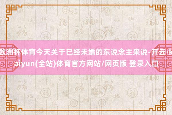 欧洲杯体育今天关于已经未婚的东说念主来说-开云·kaiyun(全站)体育官方网站/网页版 登录入口