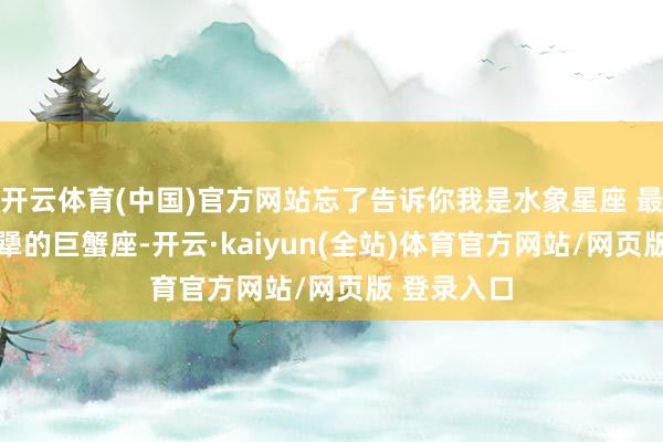 开云体育(中国)官方网站忘了告诉你我是水象星座 最记仇 最死犟的巨蟹座-开云·kaiyun(全站)体育官方网站/网页版 登录入口