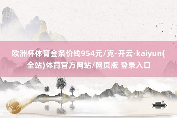 欧洲杯体育金条价钱954元/克-开云·kaiyun(全站)体育官方网站/网页版 登录入口